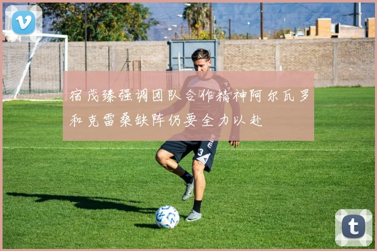 宿茂臻强调团队合作精神阿尔瓦罗和克雷桑缺阵仍要全力以赴