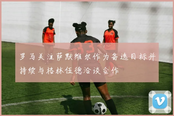 罗马关注萨默维尔作为备选目标并持续与格林伍德洽谈合作