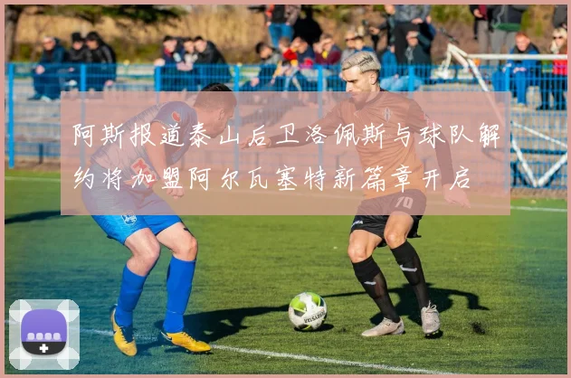 阿斯报道泰山后卫洛佩斯与球队解约将加盟阿尔瓦塞特新篇章开启