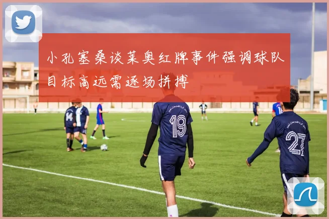 小孔塞桑谈莱奥红牌事件强调球队目标高远需逐场拼搏