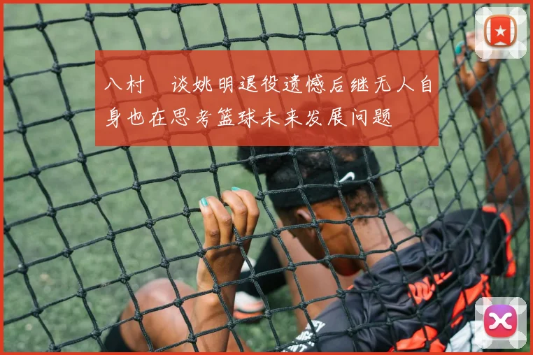 八村塁谈姚明退役遗憾后继无人自身也在思考篮球未来发展问题