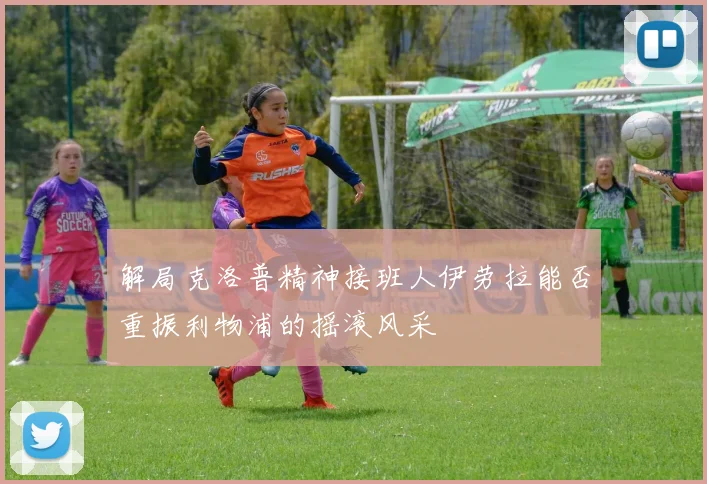 解局克洛普精神接班人伊劳拉能否重振利物浦的摇滚风采