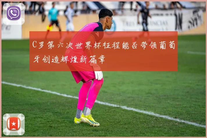 C罗第六次世界杯征程能否带领葡萄牙创造辉煌新篇章