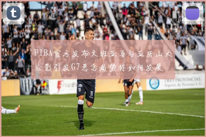 FIBA官方发布文班亚马与亚历山大合影引发G7悬念局势将如何发展