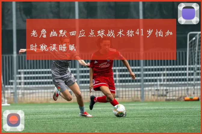 老詹幽默回应点球战术称41岁怕加时耽误睡眠