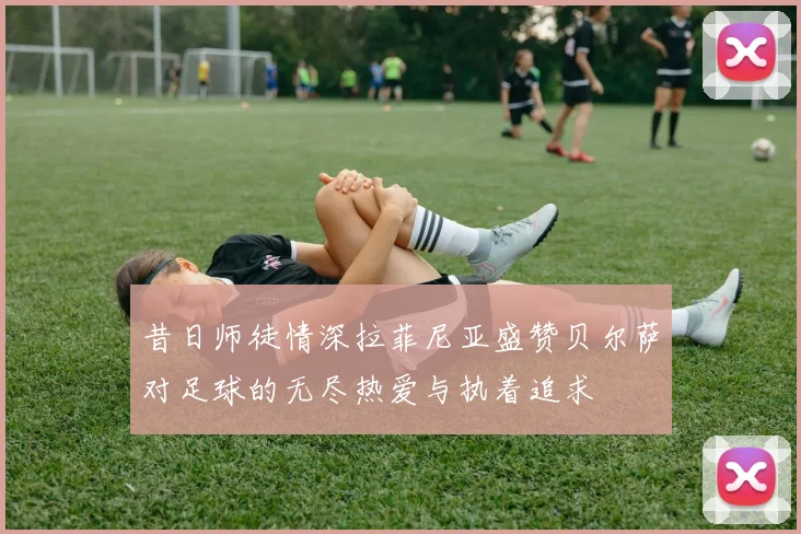 昔日师徒情深拉菲尼亚盛赞贝尔萨对足球的无尽热爱与执着追求