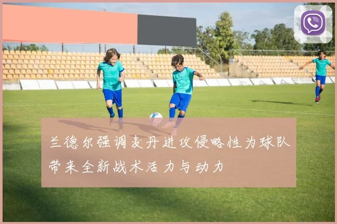 兰德尔强调麦丹进攻侵略性为球队带来全新战术活力与动力