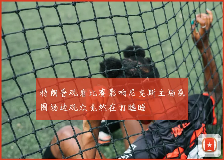特朗普观看比赛影响尼克斯主场氛围场边观众竟然在打瞌睡