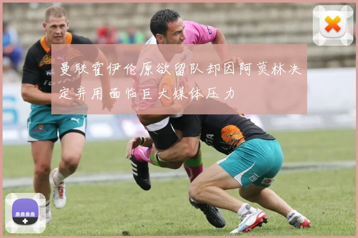 曼联霍伊伦原欲留队却因阿莫林决定弃用面临巨大媒体压力