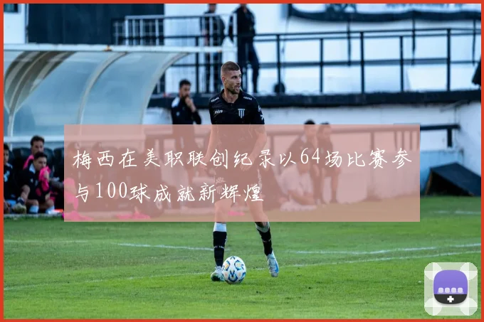 梅西在美职联创纪录以64场比赛参与100球成就新辉煌