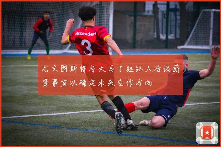尤文图斯将与大马丁经纪人洽谈薪资事宜以确定未来合作方向