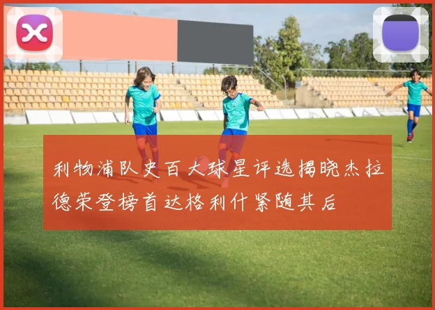 利物浦队史百大球星评选揭晓杰拉德荣登榜首达格利什紧随其后