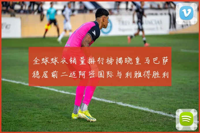 全球球衣销量排行榜揭晓皇马巴萨稳居前二迈阿密国际与利雅得胜利表现抢眼