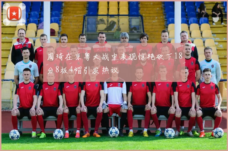 周琦在京粤大战中表现惊艳砍下18分8板4帽引发热议