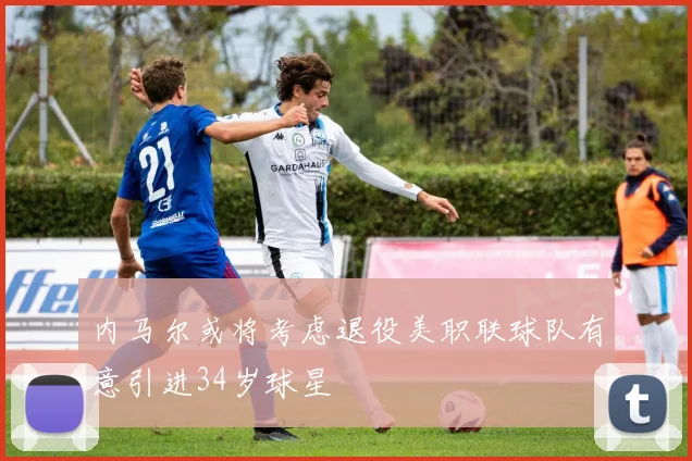 内马尔或将考虑退役美职联球队有意引进34岁球星