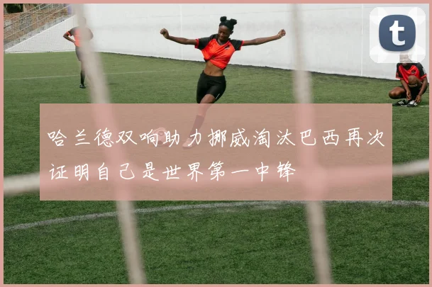 哈兰德双响助力挪威淘汰巴西再次证明自己是世界第一中锋