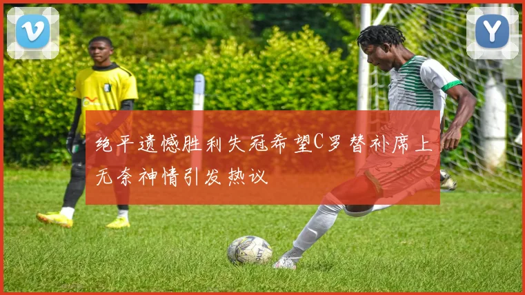 绝平遗憾胜利失冠希望C罗替补席上无奈神情引发热议