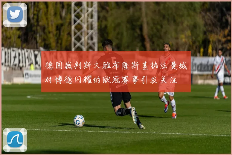 德国裁判斯文雅布隆斯基执法曼城对博德闪耀的欧冠赛事引发关注