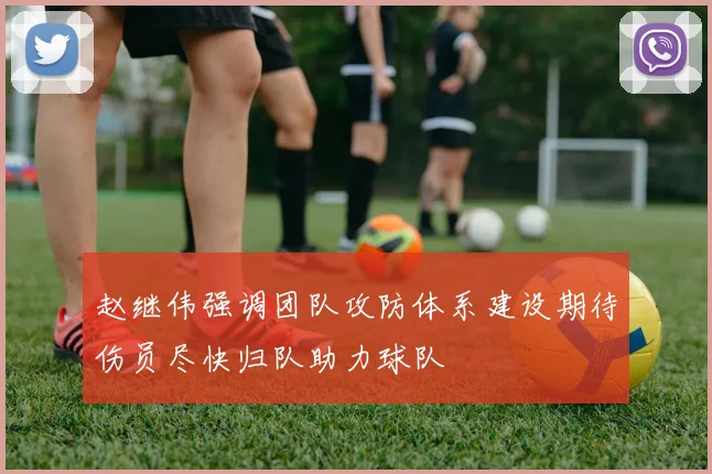 赵继伟强调团队攻防体系建设期待伤员尽快归队助力球队