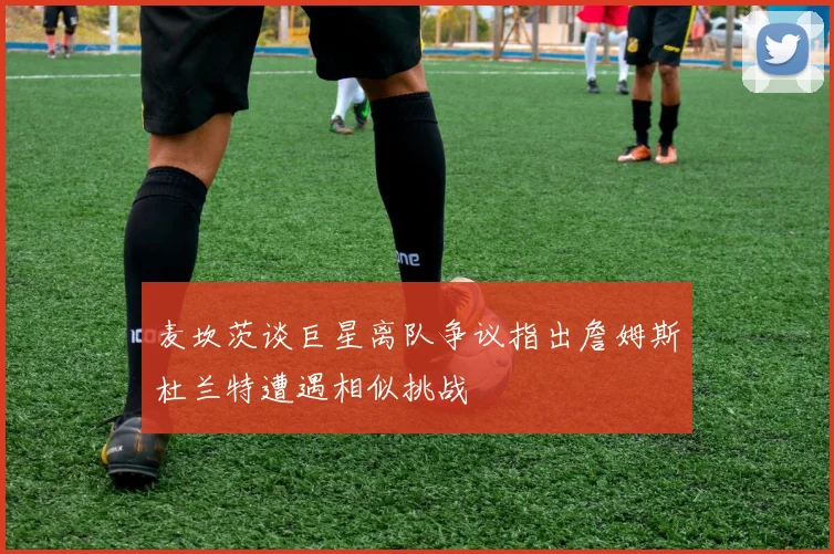 麦坎茨谈巨星离队争议指出詹姆斯杜兰特遭遇相似挑战