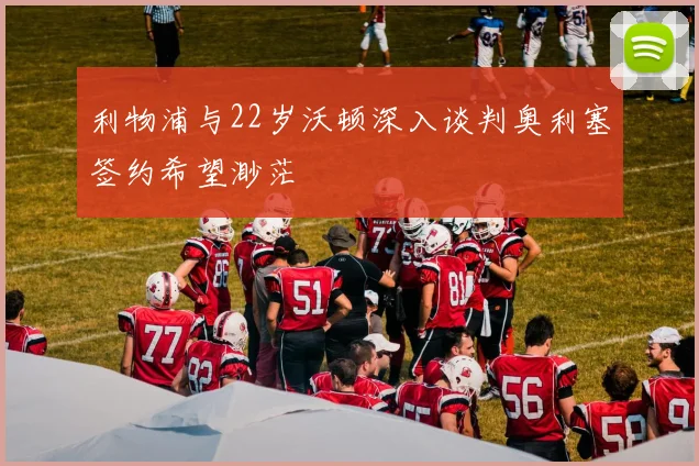 利物浦与22岁沃顿深入谈判奥利塞签约希望渺茫