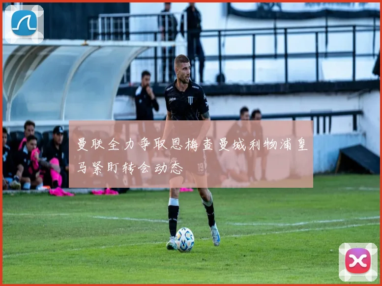 曼联全力争取恩梅查曼城利物浦皇马紧盯转会动态