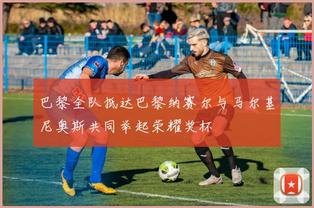 巴黎全队抵达巴黎纳赛尔与马尔基尼奥斯共同举起荣耀奖杯