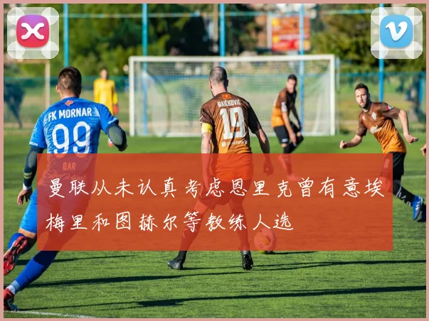 曼联从未认真考虑恩里克曾有意埃梅里和图赫尔等教练人选