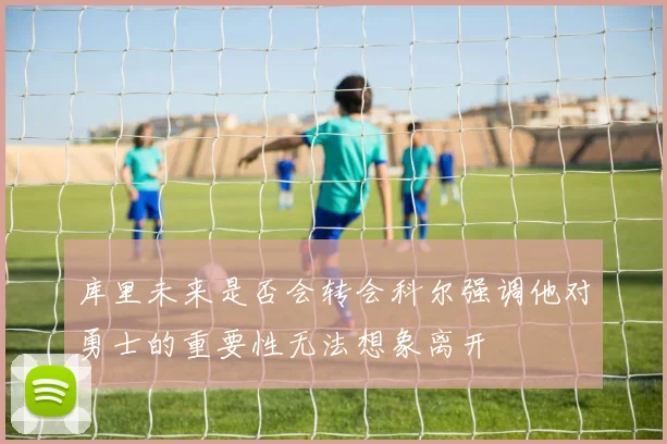 库里未来是否会转会科尔强调他对勇士的重要性无法想象离开