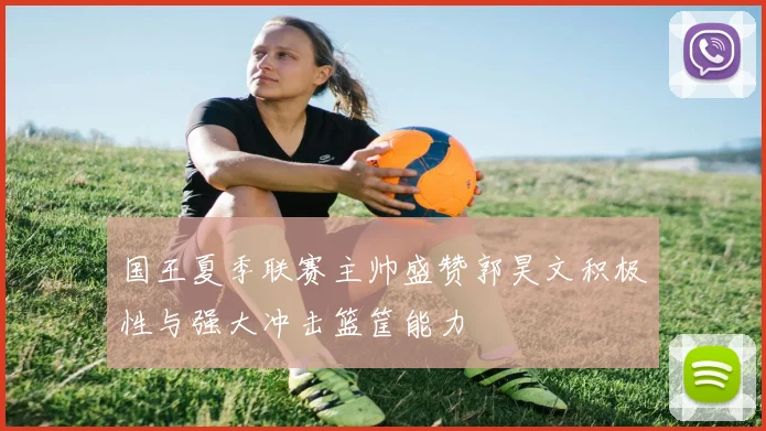 国王夏季联赛主帅盛赞郭昊文积极性与强大冲击篮筐能力