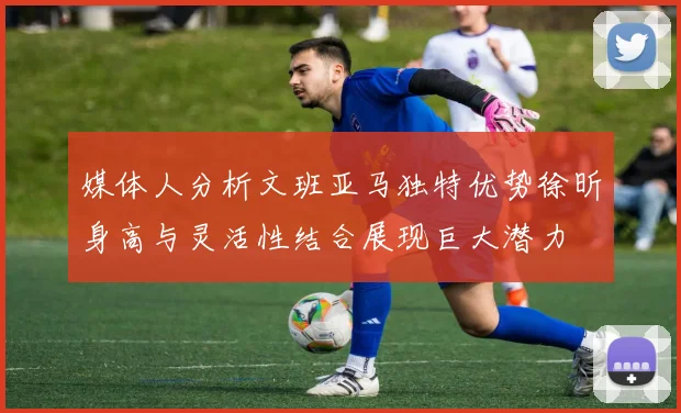 媒体人分析文班亚马独特优势徐昕身高与灵活性结合展现巨大潜力