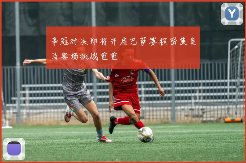 争冠对决即将开启巴萨赛程密集皇马客场挑战重重